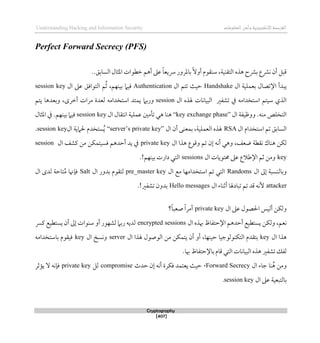 ‫اإللكتروني‬‫القرصنة‬
‫ة‬
‫المعلوما‬‫وأمن‬
‫ت‬
Understanding Hacking and Information Security
Cryptography
[407]
Perfect Forward Secrecy (PFS)
‫التقني‬ ‫ذذه‬ ‫برشح‬ ‫نرشع‬ ‫أن‬ ‫قبل‬
‫ة‬
‫ططوات‬ ‫أذم‬ ‫عىل‬ ً‫ا‬‫ِسيع‬ ‫باملرور‬ً‫ال‬‫أو‬ ‫سنقوم‬ ،
..‫السابق‬ ‫املثال‬
‫ال‬ ‫بعملية‬ ‫اإلتصال‬ ‫يبدأ‬
Handshake
‫حيث‬
‫ت‬
‫تم‬
‫ال‬
Authentication
‫بينهم‬ ‫قيام‬
،
ُ‫ث‬
‫م‬
‫ع‬ ‫التواقق‬
‫ال‬ ‫ىل‬
session key
‫ال‬ ‫هلذه‬ ‫البيانات‬ ‫تشفري‬ ‫يف‬ ‫استخدامه‬ ‫سيتم‬ ‫الذي‬
session
‫يتم‬ ‫وبعدذا‬ ،‫أطرى‬ ‫مرات‬ ‫لعدة‬ ‫استخدامه‬ ‫يمتد‬ ‫وربام‬
‫ال‬ ‫ووظيفة‬ .‫منه‬ ‫التخلص‬
“key exchange phase”
‫ال‬ ‫انتقال‬ ‫عملية‬ ‫تأمني‬ ‫ذي‬ ‫ذنا‬
session key
.‫بينهم‬ ‫قيام‬
‫املثال‬ ‫يف‬
‫ال‬ ‫استخدام‬ ‫تم‬ ‫السابق‬
RSA
‫ا‬ ‫هلذه‬
‫لعملي‬
‫ة‬
‫ال‬ ‫أن‬ ‫بمعنى‬ ،
“server’s private key”
‫ال‬ ‫حلامية‬ ‫ستخدم‬ُ‫ي‬
session key
.
‫ال‬ ‫ذذا‬ ‫وقوع‬ ‫تم‬ ‫لن‬ ‫أنه‬ ‫وذي‬ ،‫ضعف‬ ‫نقطة‬ ‫ذناك‬ ‫لكن‬
private key
‫من‬ ‫قسيتمكن‬ ‫أحدذم‬ ‫يد‬ ‫يف‬
‫ال‬ ‫كشف‬
session
key
‫ال‬ ‫حمتويات‬ ‫عىل‬ ‫اإلطالع‬ ‫ثم‬ ‫ومن‬
sessions
.!‫بينهم‬ ‫دارت‬ ‫التي‬
‫وبالنسب‬
‫ة‬
‫ال‬ ‫لىل‬
Randoms
‫الت‬
‫ي‬
‫ال‬ ‫مع‬ ‫استخدامها‬ ‫تم‬
pre_master key
‫ال‬ ‫بدور‬ ‫لتقوم‬
Salt
‫تاح‬ُ‫م‬ ‫قإهنا‬
‫ة‬
‫ال‬ ‫لدى‬
attacker
‫ال‬ ‫أثناء‬ ‫تبادهلا‬ ‫تم‬ ‫قد‬ ‫ألنه‬
Hello messages
.!‫تشفري‬ ‫بدون‬
‫ولكن‬
‫أليس‬
‫ال‬ ‫عىل‬ ‫احلصول‬
private key
ً‫ا‬‫أمر‬
‫؟‬ً‫ا‬‫صعب‬
‫ولكن‬ ،‫نعم‬
‫ال‬ ‫ِبذه‬ ‫اإلحتفاظ‬ ‫أحدذم‬ ‫يستطيع‬
encrypted sessions
‫رب‬ ‫لديه‬
‫أن‬ ‫لىل‬ ‫سنوات‬ ‫أو‬ ‫لشهور‬ ‫ام‬
‫كُس‬ ‫يستطيع‬
‫ذذ‬
‫ا‬
‫ال‬
key
،‫حينها‬ ‫التكنولوجيا‬ ‫بتقدم‬
‫ال‬ ‫هلذا‬ ‫الوصول‬ ‫من‬ ‫يتمكن‬ ‫أن‬ ‫أو‬
server
‫ال‬ ‫ونسخ‬
key
‫باستخدامه‬ ‫قيقوم‬
‫ِبا‬ ‫باإلحتفاظ‬ ‫قام‬ ‫التي‬ ‫البيانات‬ ‫ذذه‬ ‫تشفري‬ ‫لفك‬
.
‫ال‬ ‫جاء‬ ‫نا‬ُ‫ذ‬ ‫ومن‬
Forward Secrecy
،
‫حدث‬ ‫لن‬ ‫أنه‬ ‫قكرة‬ ‫يعتمد‬ ‫حيث‬
compromise
‫لل‬
private key
‫يؤثر‬ ‫ال‬ ‫قإنه‬
‫بالتبعي‬
‫ة‬
‫ال‬ ‫عىل‬
session key
.
 