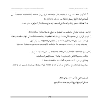 ‫اإللكتروني‬‫القرصنة‬
‫ة‬
‫المعلوما‬‫وأمن‬
‫ت‬
Understanding Hacking and Information Security
[431]
‫ال‬ ‫م‬َ‫َخد‬‫ت‬‫ُس‬‫ت‬
Get
‫ال‬ ‫يقوم‬ ‫عندما‬
client
‫بطل‬
‫ب‬
resource
‫ال‬ ‫من‬ ‫بعينه‬
server
،
(Retrieve a resource)
‫بينام‬ ،
‫ال‬ ‫م‬َ‫ُستخد‬‫ت‬
Post
‫بعمل‬ ‫لتقوم‬
Action
..‫ما‬
(to perform action)
‫ال‬ ‫لعملية‬ ‫مثال‬
post
‫عىل‬ ‫بالضغط‬ ‫قيامك‬ ،
send
‫ملئ‬ ‫بعد‬ ً‫ال‬‫مث‬
forum
.‫بحث‬ ‫عملية‬ ‫لجراء‬ ‫أثناء‬ ‫أو‬ ‫ما‬
(
2
)
‫أي‬ ‫يقوم‬
user
‫م‬ ‫الصفحة‬ ‫ذذه‬ ‫بطلب‬ ‫نا‬ُ‫ذ‬ ‫عشوائي‬
‫استخدام‬ ‫الحظ‬ ،‫املوقع‬ ‫ن‬
Get method
.
(
3
)
‫بعمل‬ ‫املوقع‬ ‫يقوم‬
Response
‫لل‬
victim
‫ال‬ ‫وِبا‬ ‫الصفحة‬ ‫بإرسال‬
malicious string
‫ال‬ ‫قام‬ ‫التي‬
attacker
‫بإدطاهلا‬
‫الرقم‬ ‫الحظ‬ .‫األوىل‬ ‫اخلطوة‬ ‫يف‬ ‫البيانات‬ ‫قاعدة‬ ‫لىل‬
200
‫ال‬ ‫يف‬
response
:‫ماييل‬ ‫يعني‬ ‫وذو‬
it means that the request was successful, and that the requested resource is being returned.
(
4
)
‫ال‬ ‫يقوم‬
victim’s browser
‫ال‬ ‫بتنفيذ‬
malicious code
‫ال‬ ‫لنسخ‬ ‫كود‬ ‫عن‬ ‫عبارة‬ ‫وذو‬
Session cookie
‫بال‬ ‫اخلاص‬
victim
‫لىل‬ ‫ولرساله‬
Server
‫ال‬ ‫ُص‬‫خي‬
attacker
.
‫ال‬ ‫سيستفيده‬ ‫ومالذي‬
attacker
‫ال‬ ‫ذذا‬ ‫أطذ‬ ‫بعد‬
Session cookie
‫؟‬..
‫ال‬ ‫ذذا‬ َ‫و‬ُ‫ذ‬ ُ‫ه‬‫أن‬ ‫عىل‬ ‫املوقع‬ ‫ذذا‬ ‫مع‬ ‫بالتعامل‬ ‫بعدذا‬ ‫سيقوم‬
victim
‫ال‬ ‫ذذا‬ ‫شخصية‬ ‫انتحال‬ ‫من‬ ‫سيتمكن‬ ‫أنه‬ ‫أي‬ ،
user
.
‫ال‬ ‫ثغرات‬ ‫من‬ ‫األول‬ ‫النوع‬ ‫قهمنا‬ ‫لقد‬
XSS
.
‫املوضوع‬ ‫ذذا‬ ‫نختم‬ ‫وبه‬ ‫الثاين‬ ‫النوع‬ ‫لتوضيح‬ ‫سننتقل‬
 