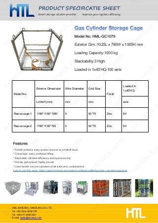 PRODUCT SPECIFICATIE SHEET
Smart storage solution provider Improve your logistics efficiency
HML MATERIAL HANDLING CO LTD
Tel: +86 1504 0608 276
Tel: +86-411-39813061
E-mail: sales@hmlrack.com
Exterior Dim.:1025L x 790W x 1065H mm
Loading Capacity:1000 kg
Stackability:3 High
Loaded in 1x40'HQ:100 sets
* Forklift pockets: easy access around by a forklift truck
* Crane lugs: easy overhead lifting
* Stackable: ultimate efficiency and space-saving
* Hot-dip galvanized: highly secure
* Load binder: secure cylinders of all sizes and combinations
Link to visit this page: https://www.hmlrack.com/pallet-container/pallet-box/gas-cylinder-cage.html
Model No.
Exterior Dimension Wire Diameter Grid Size
Finish
Loaded in
1x40'HQ
LxWxH(mm) mm mm sets
Reece cage-1 1190*1190*1260 5 50*75 Zinc 90
Reece cage-2 1190*1190*783 5 50*75 Zinc 90
 