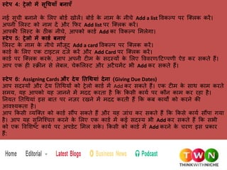 स्टेप 4: ट्रेलो में सूचियााँ बनाएाँ
नई सूची बनाने र्
े ललए बोिक खोलें। बोिक र्
े नाम र्
े नीचे Add a list पवर्ल्प पर फ्क्लर् र्रें।
अपनी ललस्ट र्ो नाम दें और कफर Add list पर फ्क्लर् र्रें।
आपर्ी ललस्ट र्
े ठीर् नीचे, आपर्ो र्ािक Add र्ा पवर्ल्प लमलेगा।
स्टेप 5: ट्रेलो में कार्ड बनाएं
ललस्ट र्
े नाम र्
े नीचे मौजूद Add a card पवर्ल्प पर फ्क्लर् र्रें।
र्ािक र्
े ललए एर् टाइटल दजक र्रें और Add Card पर फ्क्लर् र्रें।
र्ािक पर फ्क्लर् र्रर्
े , आप अपनी टीम र्
े सदस्यों र्
े ललए पववरण/हटलपणी ऐि र्र सर्ते हैं।
आप एर् ही स्रीन से लेबल, चेर्ललस्ट और अटैचमेंट भी Add र्र सर्ते हैं।
स्टेप 6: Assigning Cards और देय ततचियां देना (Giving Due Dates)
आप सदस्यों और देय ततधियों र्ो ट्रेलो र्ािक में Add र्र सर्ते हैं। एर् टीम र्
े साि र्ाम र्रते
समय, यह आपर्ो यह जानने में मदद र्रता है कर् कर्सी र्ायक पर र्ौन र्ाम र्र रहा है।
तनयत ततधियां इस बात पर नजर रखने में मदद र्रती हैं कर् र्ब र्ायों र्ो र्रने र्ी
आवश्यर्ता है।
आप कर्सी व्यफ्क्त र्ो र्ािक सौंप सर्ते हैं और यह जांच र्र सर्ते हैं कर् कर्से र्ायक सौंपा गया
है। आप यह सुतनफ्श्चत र्रने र्
े ललए एर् र्ािक में र्ई सदस्य भी Add र्र सर्ते हैं कर् सभी
र्ो एर् पवलशष्ट र्ायक पर अपिेट लमल सर्
े । कर्सी र्ो र्ािक में Add र्रने र्
े चरण इस प्रर्ार
हैं:
 