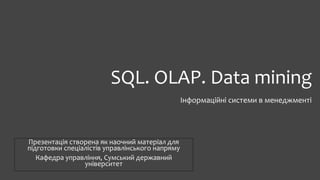 SQL. OLAP. Data mining
Інформаційні системи в менеджменті
Презентація створена як наочний матеріал для
підготовки спеціалістів управлінського напряму
Кафедра управління, Сумський державний
університет
 