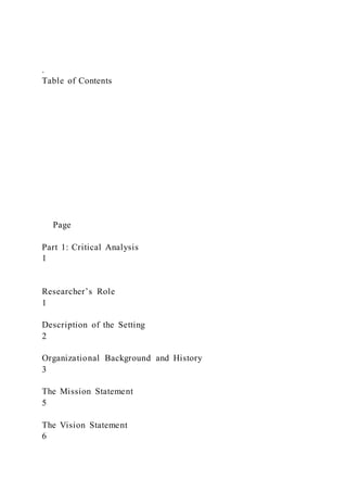 .
Table of Contents
Page
Part 1: Critical Analysis
1
Researcher’s Role
1
Description of the Setting
2
Organizational Background and History
3
The Mission Statement
5
The Vision Statement
6
 