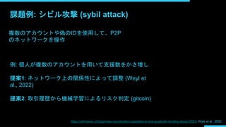 課題例: シビル攻撃 (sybil attack)
複数のアカウントや偽のIDを使用して、P2P
のネットワークを操作
例: 個人が複数のアカウントを用いて支援数をかさ増し
提案1: ネットワーク上の関係性によって調整 (Weyl et
al....