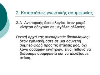 2. Καταστάσεις γνωστικής ασυμφωνίας
2.Α Ανεπαρκής δικαιολογία: όταν μικρά
κίνητρα οδηγούν σε μεγάλες αλλαγές.
Γενική αρχή της ανεπαρκούς δικαιολογίας:
όταν εμπλεκόμαστε σε μια ασυνεπή
συμπεριφορά προς τις στάσεις μας, όχι
λόγο σοβαρών κινήτρων, είναι πιθανό να
βιώσουμε ασυμφωνία και να αλλάξουμε
στάση.
 