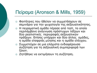 Πείραμα (Aronson & Mills, 1959)
 Φοιτήτριες που ήθελαν να συμμετάσχουν σε
σεμινάριο για την ψυχολογία της σεξουαλικότητας.
 Η πειραματική ομάδα πέρασε από τεστ, το οποίο
περιλάμβανε ανάγνωση πρόστυχων λέξεων και
δύο ρεαλιστικές περιγραφές σεξουαλικών
πράξεων. Επίσης υπήρχαν και δύο άλλες ομάδες,
η ομάδα ελαφριάς μύησης και η ομάδα ελέγχου.
 Συμμετείχαν σε μια ελάχιστα ενδιαφέρουσα
συζήτηση για τη σεξουαλική συμπεριφορά των
ζώων.
 Ζητήθηκε να εκτιμήσουν τη συζήτηση.
 