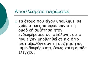 Αποτελέσματα πειράματος
 Τα άτομα που είχαν υποβληθεί σε
χυδαίο τεστ, αποφάσισαν ότι η
ομαδική συζήτηση ήταν
ενδιαφέρουσα και αξιόλογη, αυτά
που είχαν υποβληθεί σε πιο ήπιο
τεστ αξιολόγησαν τη συζήτηση ως
μη ενδιαφέρουσα, όπως και η ομάδα
ελέγχου.
 