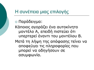 Η συνέπεια μιας επιλογής
 Παράδειγμα:
Κάποιος αγοράζει ένα αυτοκίνητο
μοντέλο Α, επειδή πιστεύει ότι
υπερτερεί έναντι του μοντέλου Β.
Μετά τη λήψη της απόφασης τείνει να
αποφεύγει τις πληροφορίες που
μπορεί να οδηγήσουν σε
ασυμφωνία.
 