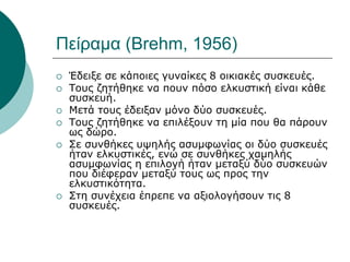 Πείραμα (Brehm, 1956)
 Έδειξε σε κάποιες γυναίκες 8 οικιακές συσκευές.
 Τους ζητήθηκε να πουν πόσο ελκυστική είναι κάθε
συσκευή.
 Μετά τους έδειξαν μόνο δύο συσκευές.
 Τους ζητήθηκε να επιλέξουν τη μία που θα πάρουν
ως δώρο.
 Σε συνθήκες υψηλής ασυμφωνίας οι δύο συσκευές
ήταν ελκυστικές, ενώ σε συνθήκες χαμηλής
ασυμφωνίας η επιλογή ήταν μεταξύ δύο συσκευών
που διέφεραν μεταξύ τους ως προς την
ελκυστικότητα.
 Στη συνέχεια έπρεπε να αξιολογήσουν τις 8
συσκευές.
 