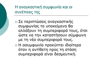 Η αναγκαστική συμφωνία και οι
συνέπειες της
 Σε περιπτώσεις αναγκαστικής
συμφωνίας τα υποκείμενα θα
αλλάξουν τη συμπεριφορά τους, έτσι
ώστε να την καταστήσουν σύμφωνη
με τη νέα συμπεριφορά τους.
 Η ασυμφωνία προκύπτει ιδιαίτερα
όταν η αντίθετη προς τη στάση
συμπεριφορά είναι δεσμευτική.
 
