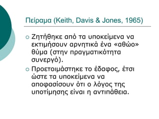 Πείραμα (Keith, Davis & Jones, 1965)
 Ζητήθηκε από τα υποκείμενα να
εκτιμήσουν αρνητικά ένα «αθώο»
θύμα (στην πραγματικότητα
συνεργό).
 Προετοιμάστηκε το έδαφος, έτσι
ώστε τα υποκείμενα να
αποφασίσουν ότι ο λόγος της
υποτίμησης είναι η αντιπάθεια.
 
