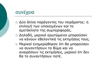 συνέχεια
 Δύο άλλοι παράγοντες του πειράματος: η
επιλογή των υποκειμένων και το
αμετάκλητο της συμπεριφοράς.
 Δηλαδή, μερικοί ερωτώμενοι μπορούσαν
να κάνουν εθελοντικά τις εκτιμήσεις τους.
 Μερικοί ενημερώθηκαν ότι θα μπορούσαν
να συναντήσουν το θύμα και να
αναιρέσουν τις εκτιμήσεις, μερικοί ότι δεν
θα το συναντήσουν ποτέ.
 