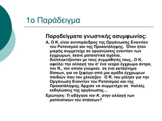 1o Παράδειγμα
Παραδείγματα γνωστικής ασυμφωνίας:
Α. Ο Κ. είναι αντιπρόεδρος της Οργάνωσης Εναντίον
του Ρατσισμού και της Προκατάληψης. Όταν ήταν
μικρός συμμετείχε σε οργανώσεις εναντίον των
έγχρωμων, έκανε ρατσιστικά σχόλια,
διαπληκτίζονταν με τους συμμαθητές τους.. Ο Κ.
οφείλει την αλλαγή του σ’ ένα νεαρό έγχρωμο άντρα,
τον R., τον οποίο γνώρισε σε ένα κατάστημα
δίσκων, για να ξεφύγει από μια ομάδα έγχρωμων
παιδιών που τον χλεύαζαν. Ο R. του μίλησε για την
Οργάνωση Εναντίον του Ρατσισμού και της
Προκατάληψης. Άρχισε να συμμετέχει σε πολλές
εκδηλώσεις της οργάνωσης…
Ερώτηση: Τι οδήγησε τον Κ. στην αλλαγή των
ρατσιστικών του στάσεων?
 