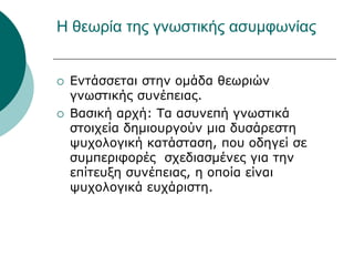 Η θεωρία της γνωστικής ασυμφωνίας
 Εντάσσεται στην ομάδα θεωριών
γνωστικής συνέπειας.
 Βασική αρχή: Τα ασυνεπή γνωστικά
στοιχεία δημιουργούν μια δυσάρεστη
ψυχολογική κατάσταση, που οδηγεί σε
συμπεριφορές σχεδιασμένες για την
επίτευξη συνέπειας, η οποία είναι
ψυχολογικά ευχάριστη.
 