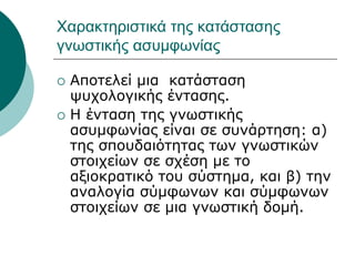 Χαρακτηριστικά της κατάστασης
γνωστικής ασυμφωνίας
 Αποτελεί μια κατάσταση
ψυχολογικής έντασης.
 H ένταση της γνωστικής
ασυμφωνίας είναι σε συνάρτηση: α)
της σπουδαιότητας των γνωστικών
στοιχείων σε σχέση με το
αξιοκρατικό του σύστημα, και β) την
αναλογία σύμφωνων και σύμφωνων
στοιχείων σε μια γνωστική δομή.
 