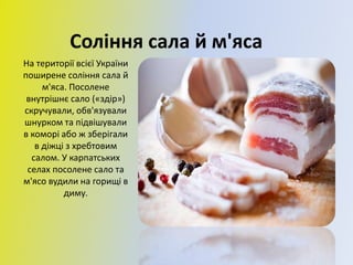 Соління сала й м'яса
На території всієї України
поширене соління сала й
м'яса. Посолене
внутрішнє сало («здір»)
скручували, обв'язували
шнурком та підвішували
в коморі або ж зберігали
в діжці з хребтовим
салом. У карпатських
селах посолене сало та
м'ясо вудили на горищі в
диму.
 