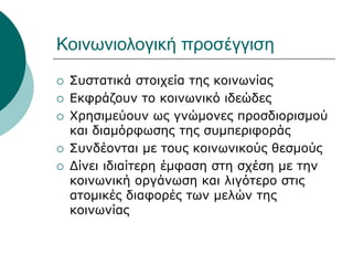Κοινωνιολογική προσέγγιση
 Συστατικά στοιχεία της κοινωνίας
 Εκφράζουν το κοινωνικό ιδεώδες
 Χρησιμεύουν ως γνώμονες προσδιορισμού
και διαμόρφωσης της συμπεριφοράς
 Συνδέονται με τους κοινωνικούς θεσμούς
 Δίνει ιδιαίτερη έμφαση στη σχέση με την
κοινωνική οργάνωση και λιγότερο στις
ατομικές διαφορές των μελών της
κοινωνίας
 