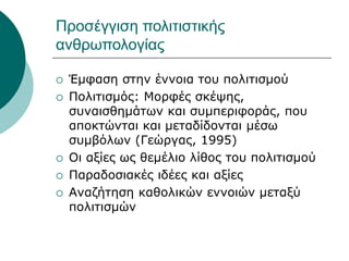 Προσέγγιση πολιτιστικής
ανθρωπολογίας
 Έμφαση στην έννοια του πολιτισμού
 Πολιτισμός: Μορφές σκέψης,
συναισθημάτων και συμπεριφοράς, που
αποκτώνται και μεταδίδονται μέσω
συμβόλων (Γεώργας, 1995)
 Οι αξίες ως θεμέλιο λίθος του πολιτισμού
 Παραδοσιακές ιδέες και αξίες
 Αναζήτηση καθολικών εννοιών μεταξύ
πολιτισμών
 