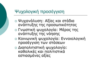 Ψυχολογική προσέγγιση
 Ψυχανάλυση: Αξίες και στάδια
ανάπτυξης της προσωπικότητας
 Γνωστική ψυχολογία: Μέρος της
ανάπτυξης της νόησης
 Κοινωνική ψυχολογία: Εννοιολογική
προσέγγιση των στάσεων
 Διαπολιτιστική ψυχολογία:
καθολικές και πολιτιστικά
εστιασμένες αξίες
 