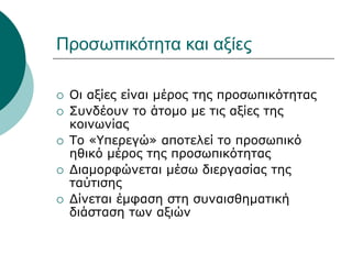 Προσωπικότητα και αξίες
 Οι αξίες είναι μέρος της προσωπικότητας
 Συνδέουν το άτομο με τις αξίες της
κοινωνίας
 Το «Υπερεγώ» αποτελεί το προσωπικό
ηθικό μέρος της προσωπικότητας
 Διαμορφώνεται μέσω διεργασίας της
ταύτισης
 Δίνεται έμφαση στη συναισθηματική
διάσταση των αξιών
 