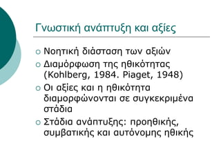 Γνωστική ανάπτυξη και αξίες
 Νοητική διάσταση των αξιών
 Διαμόρφωση της ηθικότητας
(Kohlberg, 1984. Piaget, 1948)
 Οι αξίες και η ηθικότητα
διαμορφώνονται σε συγκεκριμένα
στάδια
 Στάδια ανάπτυξης: προηθικής,
συμβατικής και αυτόνομης ηθικής
 