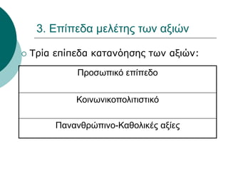 3. Επίπεδα μελέτης των αξιών
 Τρία επίπεδα κατανόησης των αξιών:
Προσωπικό επίπεδο
Κοινωνικοπολιτιστικό
Πανανθρώπινο-Καθολικές αξίες
 
