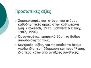 Προσωπικές αξίες
 Συμπεριφορές και στόχοι του ατόμου,
καθοδηγητικές αρχές στην καθημερινή
ζωή (Rokeach, 1973. Schwarz & Bilsky,
1987, 1990)
 Οργανωμένες ιεραρχικά βάση το βαθμό
σπουδαιότητας τους
 Κεντρικές αξίες, για τις οποίες το άτομο
νιώθει ιδιαίτερη δέσμευση και προσήλωση,
ιδιαίτερα κάτω από αντίξοες συνθήκες.
 