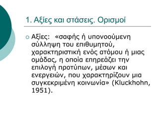 1. Αξίες και στάσεις. Ορισμοί
 Αξίες: «σαφής ή υπονοούμενη
σύλληψη του επιθυμητού,
χαρακτηριστική ενός ατόμου ή μιας
ομάδας, η οποία επηρεάζει την
επιλογή προτύπων, μέσων και
ενεργειών, που χαρακτηρίζουν μια
συγκεκριμένη κοινωνία» (Kluckhohn,
1951).
 