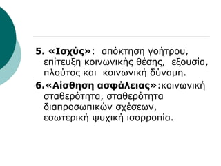 5. «Ισχύς»: απόκτηση γοήτρου,
επίτευξη κοινωνικής θέσης, εξουσία,
πλούτος και κοινωνική δύναμη.
6.«Αίσθηση ασφάλειας»:κοινωνική
σταθερότητα, σταθερότητα
διαπροσωπικών σχέσεων,
εσωτερική ψυχική ισορροπία.
 