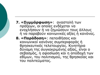 7. «Συμμόρφωση»: αναστολή των
πράξεων, οι οποίες ενδέχεται να
ενοχλήσουν ή να ζημιώσουν τους άλλους
ή να παραβούν κοινωνικές αξίες ή κανόνες.
8. «Παράδοση»: πεποιθήσεις και
κοινωνικοί κανόνες συμπεριφοράς ή
θρησκευτικές τελετουργίες. Κινητήρια
δύναμη της συγκεκριμένης αξίας, είναι ο
σεβασμός, η αφοσίωση και η αποδοχή των
εθίμων, του πολιτισμού, της θρησκείας και
του πολιτεύματος.
 