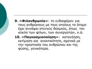 9. «Φιλανθρωπία»: το ενδιαφέρον για
τους ανθρώπους με τους οποίους το άτομο
έχει συνάψει στενούς δεσμούς, όπως τον
κύκλο των φίλων, των συνεργατών, κ.ά.
10. «Παγκοσμιοποίηση»: κατανόηση,
εκτίμηση και ανεκτικότητα, σχετικά με
την προστασία του ανθρώπου και της
φύσης, γενικότερα.
 