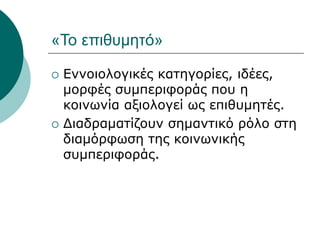 «Το επιθυμητό»
 Εννοιολογικές κατηγορίες, ιδέες,
μορφές συμπεριφοράς που η
κοινωνία αξιολογεί ως επιθυμητές.
 Διαδραματίζουν σημαντικό ρόλο στη
διαμόρφωση της κοινωνικής
συμπεριφοράς.
 