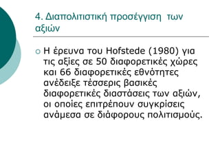 4. Διαπολιτιστική προσέγγιση των
αξιών
 Η έρευνα του Hofstede (1980) για
τις αξίες σε 50 διαφορετικές χώρες
και 66 διαφορετικές εθνότητες
ανέδειξε τέσσερις βασικές
διαφορετικές διαστάσεις των αξιών,
οι οποίες επιτρέπουν συγκρίσεις
ανάμεσα σε διάφορους πολιτισμούς.
 