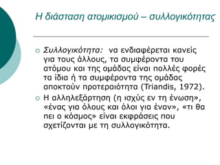 Η διάσταση ατομικισμού – συλλογικότητας
 Συλλογικότητα: να ενδιαφέρεται κανείς
για τους άλλους, τα συμφέροντα του
ατόμου και της ομάδας είναι πολλές φορές
τα ίδια ή τα συμφέροντα της ομάδας
αποκτούν προτεραιότητα (Triandis, 1972).
 Η αλληλεξάρτηση (η ισχύς εν τη ένωση»,
«ένας για όλους και όλοι για έναν», «τι θα
πει ο κόσμος» είναι εκφράσεις που
σχετίζονται με τη συλλογικότητα.
 
