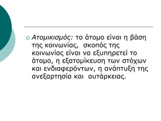  Ατομικισμός: το άτομο είναι η βάση
της κοινωνίας, σκοπός της
κοινωνίας είναι να εξυπηρετεί το
άτομο, η εξατομίκευση των στόχων
και ενδιαφερόντων, η ανάπτυξη της
ανεξαρτησία και αυτάρκειας.
 