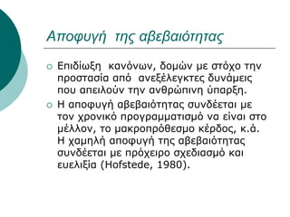 Αποφυγή της αβεβαιότητας
 Επιδίωξη κανόνων, δομών με στόχο την
προστασία από ανεξέλεγκτες δυνάμεις
που απειλούν την ανθρώπινη ύπαρξη.
 Η αποφυγή αβεβαιότητας συνδέεται με
τον χρονικό προγραμματισμό να είναι στο
μέλλον, το μακροπρόθεσμο κέρδος, κ.ά.
Η χαμηλή αποφυγή της αβεβαιότητας
συνδέεται με πρόχειρο σχεδιασμό και
ευελιξία (Hofstede, 1980).
 