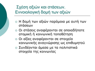 Σχέση αξιών και στάσεων.
Εννοιολογική δομή των αξιών
 Η δομή των αξιών παρόμοια με αυτή των
στάσεων
 Οι στάσεις αναφέρονται σε οποιαδήποτε
ατομική ή κοινωνική τοποθέτηση
 Οι αξίες αναφέρονται σε στοιχεία
κοινωνικής αναγνώρισης ως επιθυμητού
 Συνδέονται άμεσα με τα πολιτιστικά
στοιχεία της κοινωνίας
 