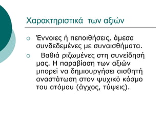 Χαρακτηριστικά των αξιών
 Έννοιες ή πεποιθήσεις, άμεσα
συνδεδεμένες με συναισθήματα.
 Βαθιά ριζωμένες στη συνείδησή
μας. Η παραβίαση των αξιών
μπορεί να δημιουργήσει αισθητή
αναστάτωση στον ψυχικό κόσμο
του ατόμου (άγχος, τύψεις).
 