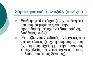 Χαρακτηριστικά των αξιών (συνέχεια..)
 Επιθυμητοί στόχοι (π. χ. ισότητα)
και συμπεριφορές για την
προώθηση στόχων (δικαιοσύνη,
βοήθεια, κ.ά.)
 Υπερβαίνουν ειδικές ενέργειες και
καταστάσεις (π.χ. η συμμόρφωση
έχει άμεση σχέση με την εργασία,
το σχολείο, την οικογένεια, τους
φίλους και τους ξένους).
 