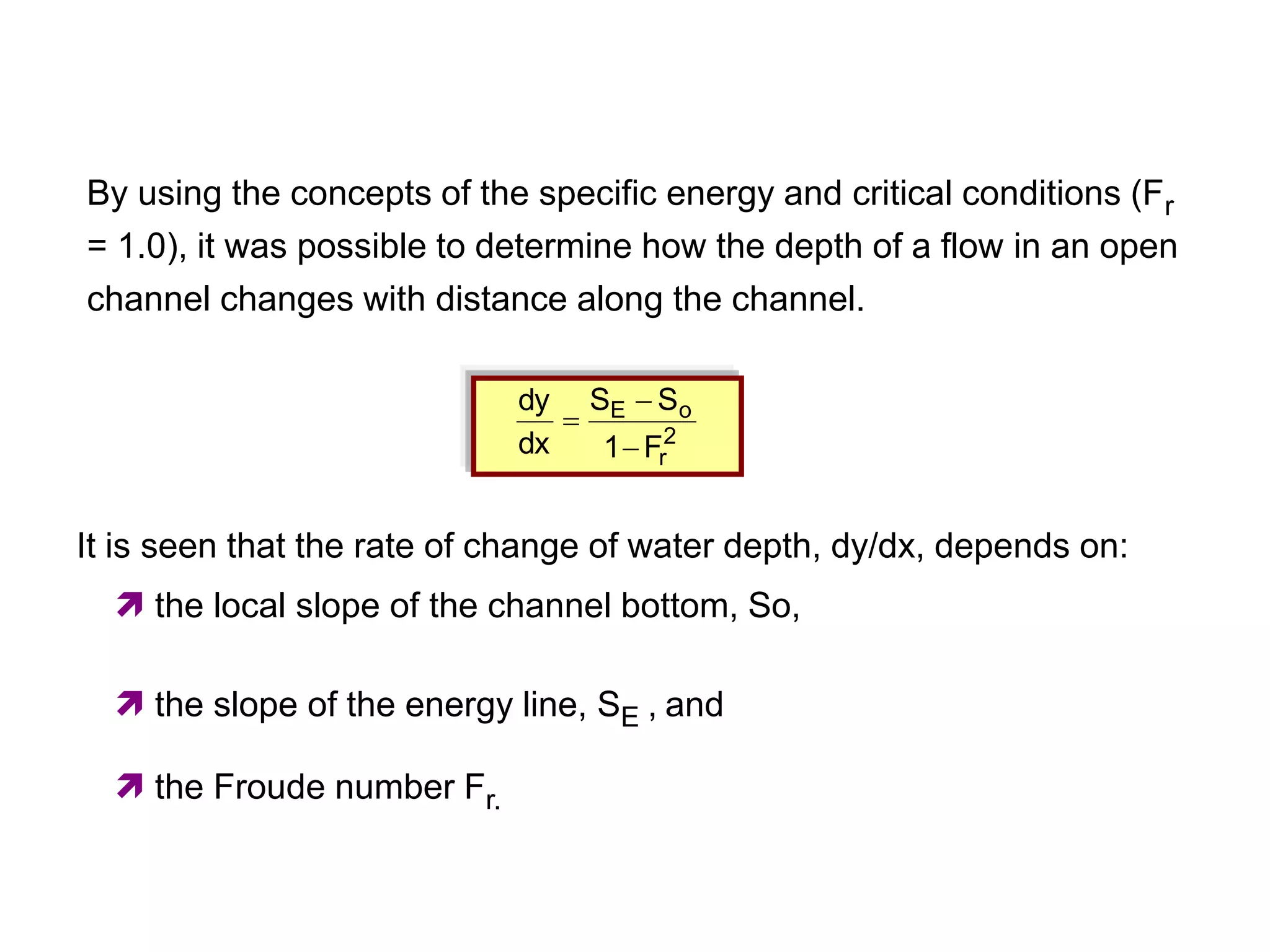 2
r
o
E
F
1
S
S
dx
dy



It is seen that the rate of change of water depth, dy/dx, depends on:
 the local slope of the channel bottom, So,
 the slope of the energy line, SE , and
 the Froude number Fr.
By using the concepts of the specific energy and critical conditions (Fr
= 1.0), it was possible to determine how the depth of a flow in an open
channel changes with distance along the channel.
 
