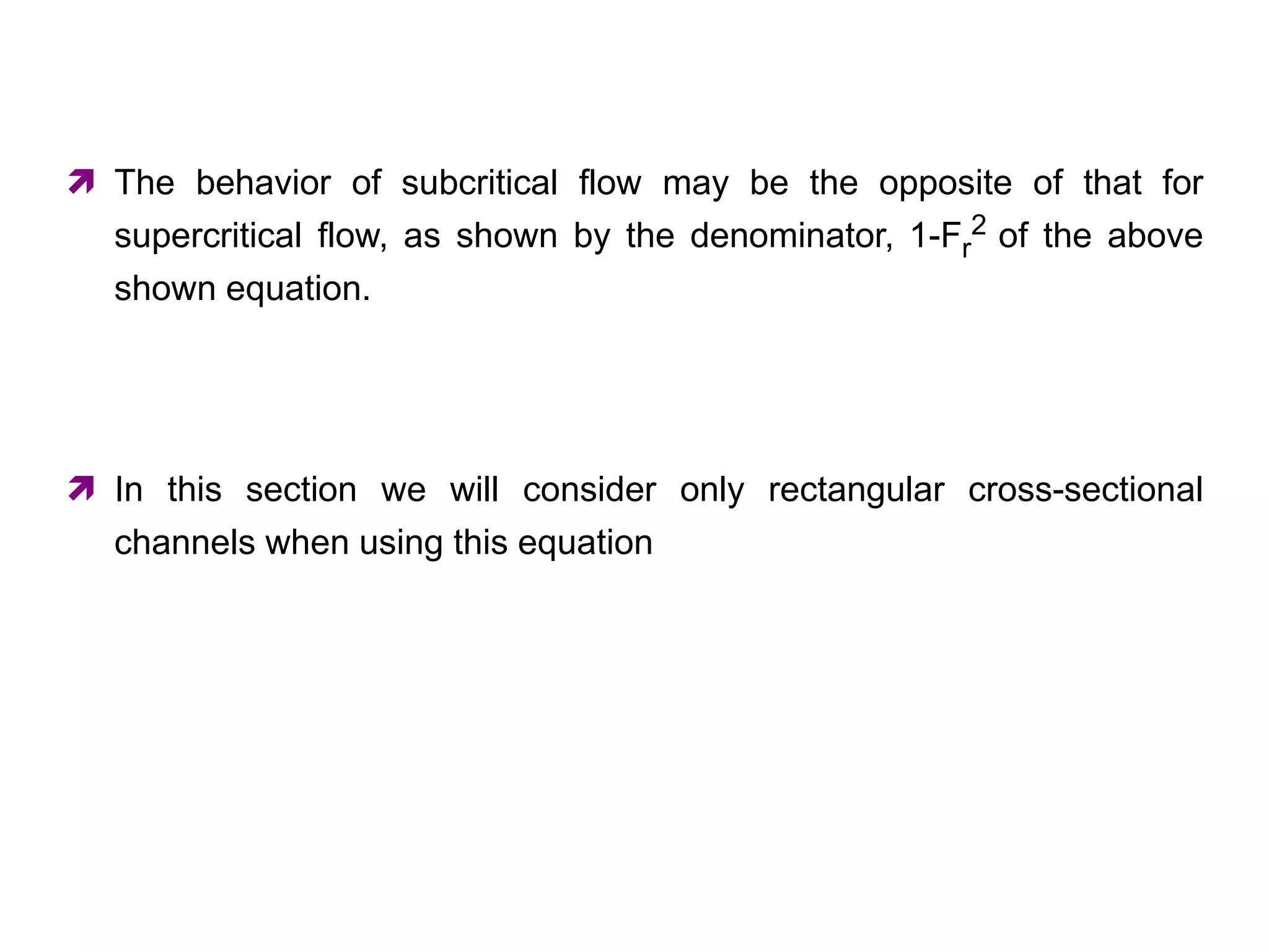  The behavior of subcritical flow may be the opposite of that for
supercritical flow, as shown by the denominator, 1-Fr
2 of the above
shown equation.
 In this section we will consider only rectangular cross-sectional
channels when using this equation
 