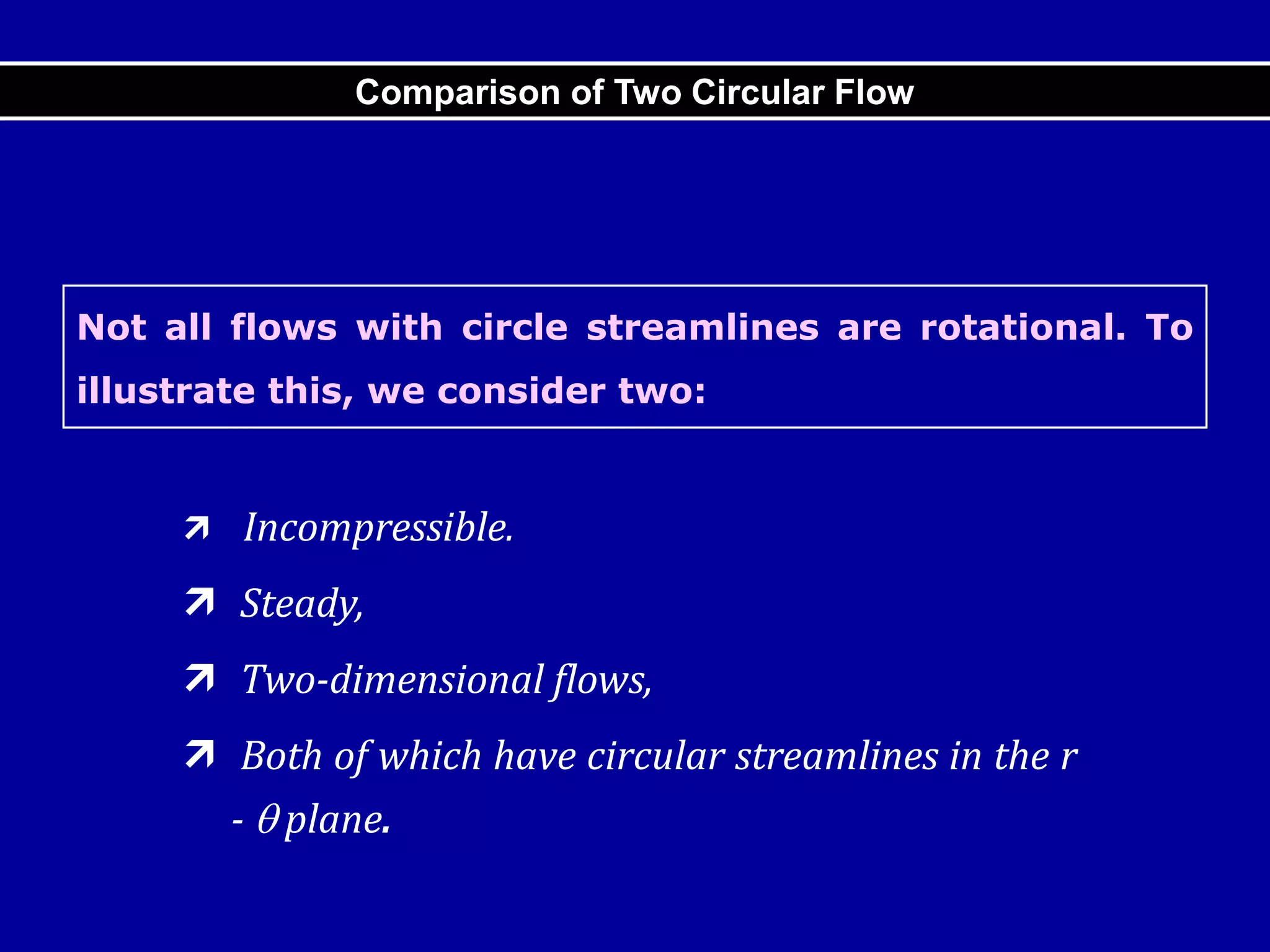Not all flows with circle streamlines are rotational. To
illustrate this, we consider two:
 Incompressible.
 Steady,
 Two-dimensional flows,
 Both of which have circular streamlines in the r
-  plane.
Comparison of Two Circular Flow
 