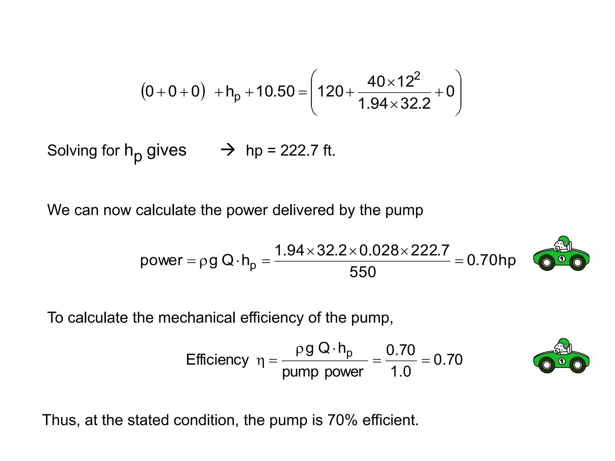   















 0
2
.
32
94
.
1
12
40
120
50
.
10
h
0
0
0
2
p
Solving for hp gives  hp = 222.7 ft.
We can now calculate the power delivered by the pump
hp
70
.
0
550
7
.
222
028
.
0
2
.
32
94
.
1
h
Q
g
power p 







To calculate the mechanical efficiency of the pump,
70
.
0
0
.
1
70
.
0
power
pump
h
Q
g
Efficiency
p






Thus, at the stated condition, the pump is 70% efficient.
 