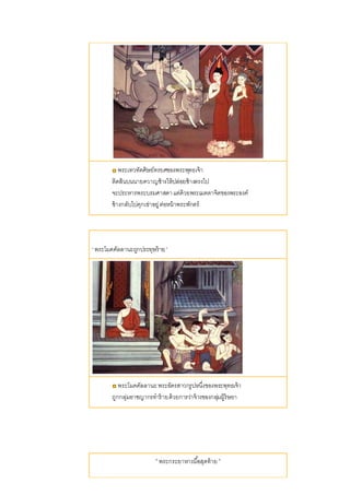 พระเทวทัตศิษย์ทรยศของพระพุทธเจ้า
ติดสินบนนายควาญช้างให้ปล่อยช้างตรงไป
จะประหารพระบรมศาสดาแต่ด้วยพระเมตตาจิตของพระองค์
ช้างกลับไปคุกเข่าอยู่ต่อหน้าพระพักตร์
' พระโมคคัลลานะถูกประทุษร้าย '
พระโมคคัลลานะพระอัครสาวกรูปหนึ่งของพระพุทธเจ้า
ถูกกลุ่มอาชญากรทาร้ายด้วยการว่าจ้างของกลุ่มผู้ริษยา
' พระกระยาหารมื้อสุดท้าย '
 