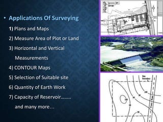 • Applications Of Surveying
1) Plans and Maps
2) Measure Area of Plot or Land
3) Horizontal and Vertical
Measurements
4) CONTOUR Maps
5) Selection of Suitable site
6) Quantity of Earth Work
7) Capacity of Reservoir……..
and many more…
 