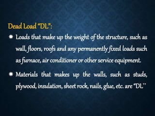 Dead Load “DL”:
 Loads that make up the weight of the structure, such as
wall, floors, roofs and any permanently fixed loads such
as furnace, air conditioneror otherservice equipment.
 Materials that makes up the walls, such as studs,
plywood, insulation, sheet rock, nails, glue, etc. are “DL”
 