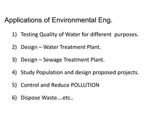 Applications of Environmental Eng.
1) Testing Quality of Water for different purposes.
2) Design – Water Treatment Plant.
3) Design – Sewage Treatment Plant.
4) Study Population and design proposed projects.
5) Control and Reduce POLLUTION
6) Dispose Waste….etc..
 
