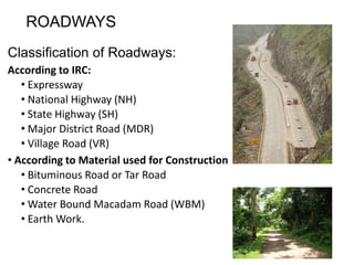 ROADWAYS
Classification of Roadways:
According to IRC:
• Expressway
• National Highway (NH)
• State Highway (SH)
• Major District Road (MDR)
• Village Road (VR)
• According to Material used for Construction
• Bituminous Road or Tar Road
• Concrete Road
• Water Bound Macadam Road (WBM)
• Earth Work.
 