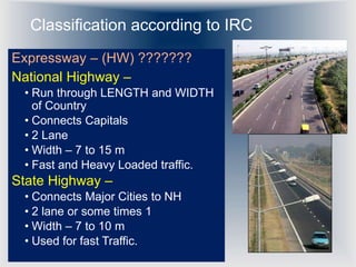 Classification according to IRC
Expressway – (HW) ???????
National Highway –
• Run through LENGTH and WIDTH
of Country
• Connects Capitals
• 2 Lane
• Width – 7 to 15 m
• Fast and Heavy Loaded traffic.
State Highway –
• Connects Major Cities to NH
• 2 lane or some times 1
• Width – 7 to 10 m
• Used for fast Traffic.
 