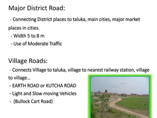 Major District Road:
- Connecting District places to taluka, main cities, major market
places in cities.
- Width 5 to 8 m
- Use of Moderate Traffic
Village Roads:
- Connects Village to taluka, village to nearest railway station, village
to village…
- EARTH ROAD or KUTCHA ROAD
- Light and Slow moving Vehicles
- (Bullock Cart Road)
 