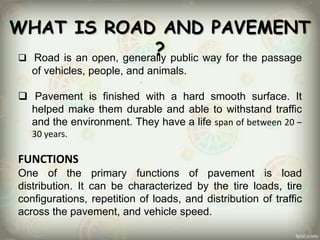 WHAT IS ROAD AND PAVEMENT
?
 Road is an open, generally public way for the passage
of vehicles, people, and animals.
 Pavement is finished with a hard smooth surface. It
helped make them durable and able to withstand traffic
and the environment. They have a life span of between 20 –
30 years.
FUNCTIONS
One of the primary functions of pavement is load
distribution. It can be characterized by the tire loads, tire
configurations, repetition of loads, and distribution of traffic
across the pavement, and vehicle speed.
 